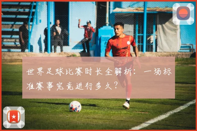 世界足球比赛时长全解析：一场标准赛事究竟进行多久？