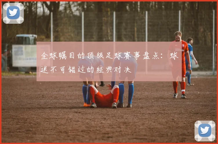 全球瞩目的顶级足球赛事盘点：球迷不可错过的经典对决