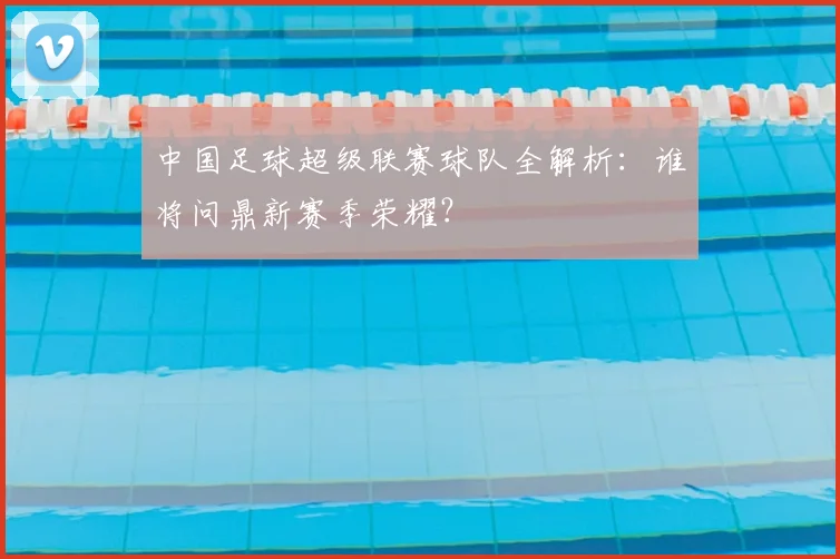 中国足球超级联赛球队全解析：谁将问鼎新赛季荣耀？