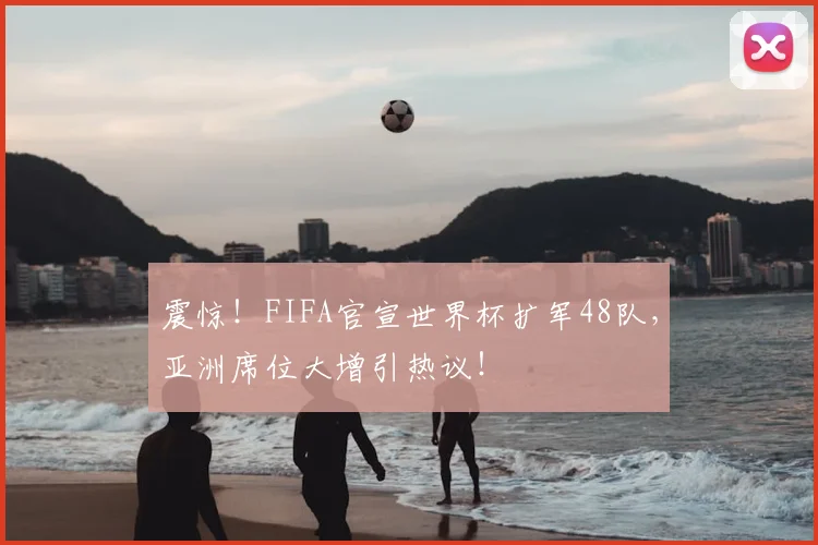 震惊！FIFA官宣世界杯扩军48队，亚洲席位大增引热议！