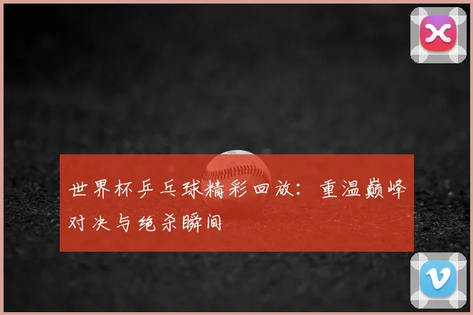 世界杯乒乓球精彩回放：重温巅峰对决与绝杀瞬间