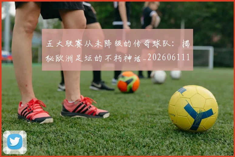 五大联赛从未降级的传奇球队：揭秘欧洲足坛的不朽神话_20260611141013
