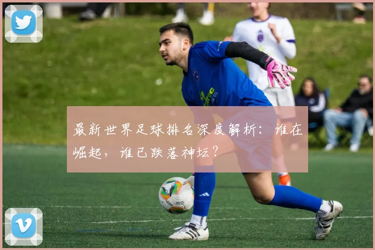 最新世界足球排名深度解析：谁在崛起，谁已跌落神坛？