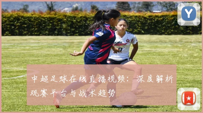 中超足球在线直播视频：深度解析观赛平台与战术趋势