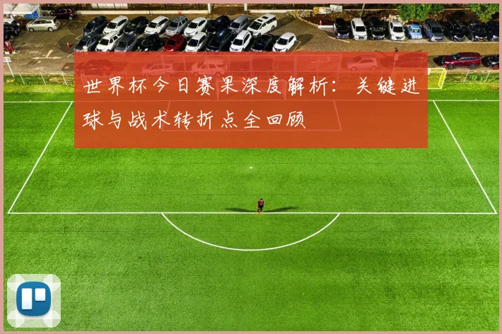 世界杯今日赛果深度解析：关键进球与战术转折点全回顾