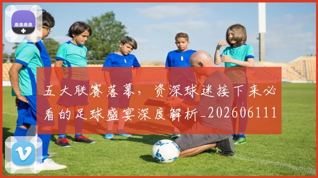 五大联赛落幕，资深球迷接下来必看的足球盛宴深度解析_20260611141809