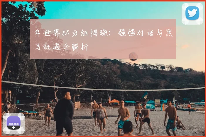 年世界杯分组揭晓：强强对话与黑马机遇全解析