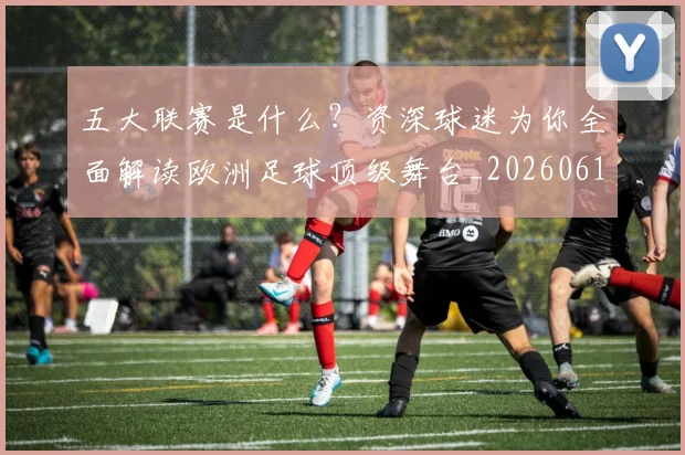 五大联赛是什么？资深球迷为你全面解读欧洲足球顶级舞台_20260611141712