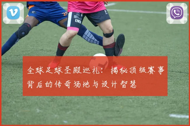 全球足球圣殿巡礼：揭秘顶级赛事背后的传奇场地与设计智慧