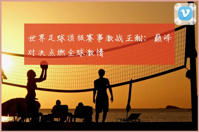 世界足球顶级赛事激战正酣：巅峰对决点燃全球激情