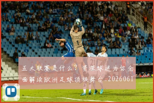 五大联赛是什么？资深球迷为你全面解读欧洲足球顶级舞台_20260611141712