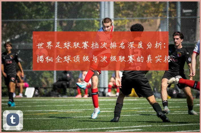世界足球联赛档次排名深度分析：揭秘全球顶级与次级联赛的真实格局