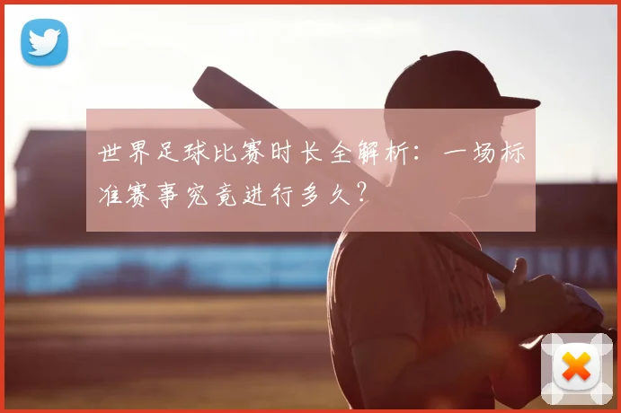 世界足球比赛时长全解析：一场标准赛事究竟进行多久？