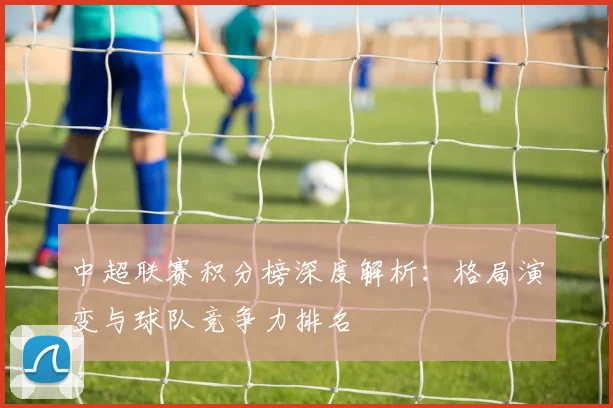中超联赛积分榜深度解析:格局演变与球队竞争力排名