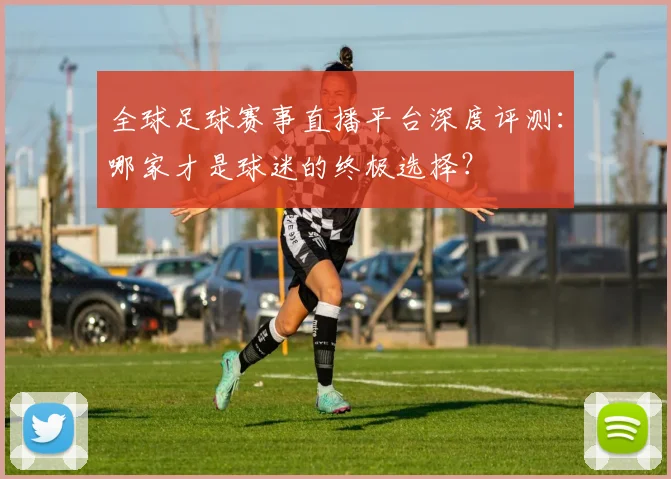 全球足球赛事直播平台深度评测：哪家才是球迷的终极选择？